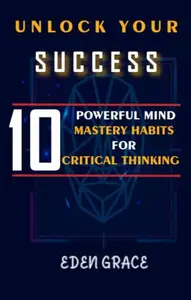 UNLOCK YOUR SUCCESS 10 POWERFUL MIND MASTERY HABITS FOR CRITICAL THINKING