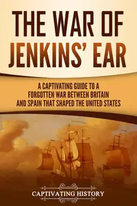 The War of Jenkins' Ear A Captivating Guide to a Forgotten War between Britain and Spain That Shaped the United States