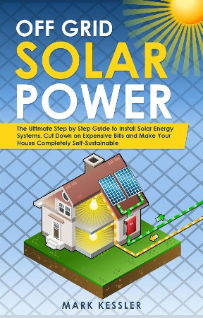 Cover: Off Grid Solar Power: the Ultimate Step by Step Guide to Install Solar Energy Systems. Cut Down on Expensive Bills and Make Your House Completely Self-Sustainable - Mark Kessler